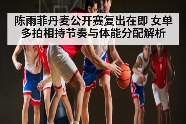陈雨菲丹麦公开赛复出在即 女单多拍相持节奏与体能分配解析